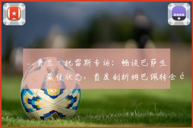 __费兰·托雷斯专访：畅谈巴萨生涯最佳状态，首度剖析姆巴佩转会风波的背后逻辑__