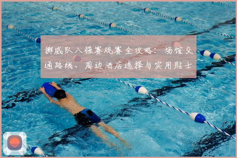 挪威队八强赛观赛全攻略:场馆交通路线、周边酒店选择与实用贴士