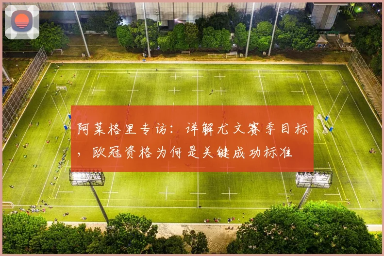 阿莱格里专访：详解尤文赛季目标，欧冠资格为何是关键成功标准