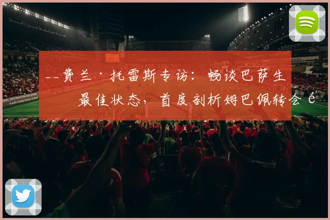 __费兰·托雷斯专访:畅谈巴萨生涯最佳状态,首度剖析姆巴佩转会风波的背后逻辑__