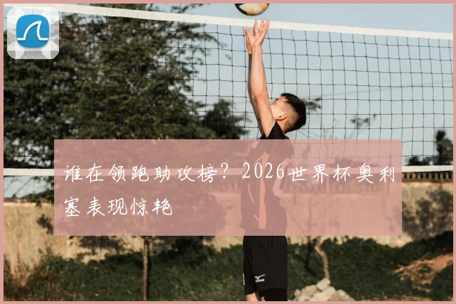 谁在领跑助攻榜？2026世界杯奥利塞表现惊艳