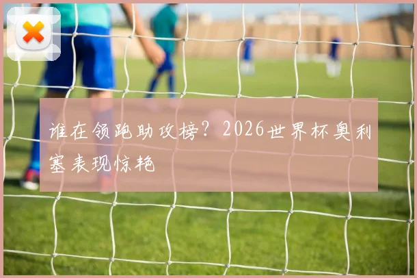 谁在领跑助攻榜？2026世界杯奥利塞表现惊艳