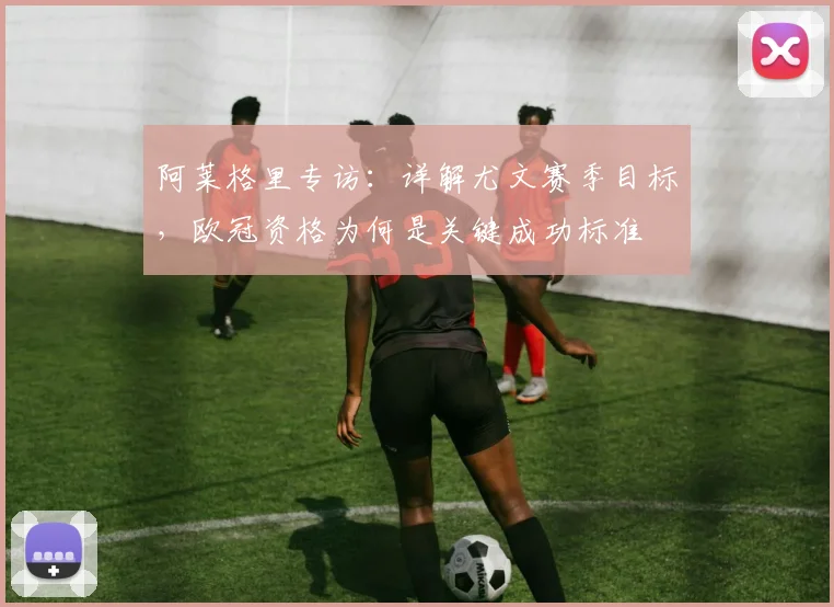 阿莱格里专访:详解尤文赛季目标,欧冠资格为何是关键成功标准